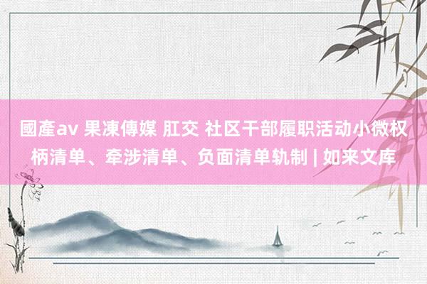 國產av 果凍傳媒 肛交 社区干部履职活动小微权柄清单、牵涉清单、负面清单轨制 | 如来文库