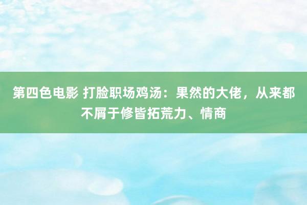 第四色电影 打脸职场鸡汤：果然的大佬，从来都不屑于修皆拓荒力、情商