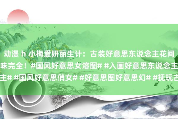 动漫 h 小梅爱妍丽生计：古装好意思东说念主花间照，好意思若天仙，韵味完全！#国风好意思女溶图# #入画好意思东说念主# #国风好意思俏女# #好意思图好意思幻# #抚玩古装好意思东说念主#