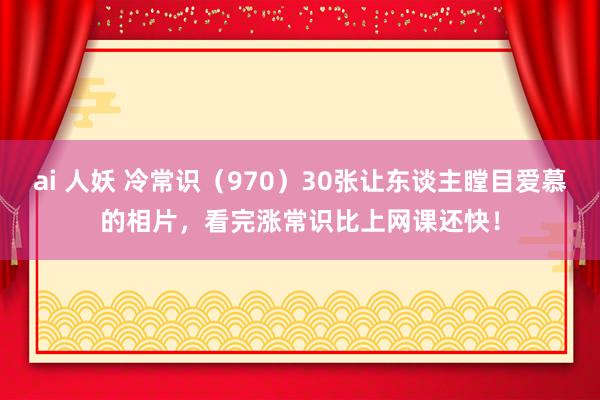 ai 人妖 冷常识（970）30张让东谈主瞠目爱慕的相片，看完涨常识比上网课还快！