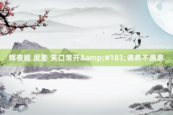 辉夜姬 反差 笑口常开&#183;调养不原意