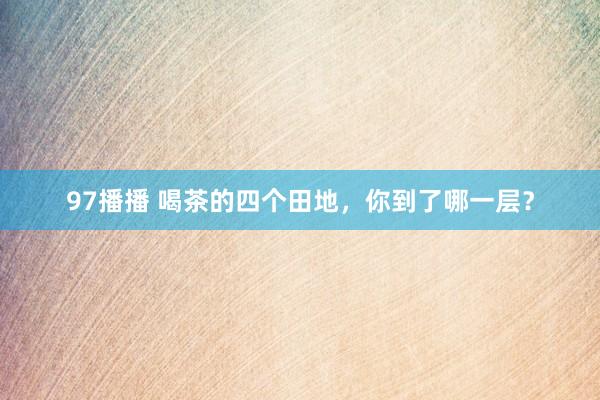 97播播 喝茶的四个田地，你到了哪一层？