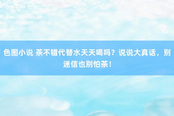 色图小说 茶不错代替水天天喝吗？说说大真话，别迷信也别怕茶！