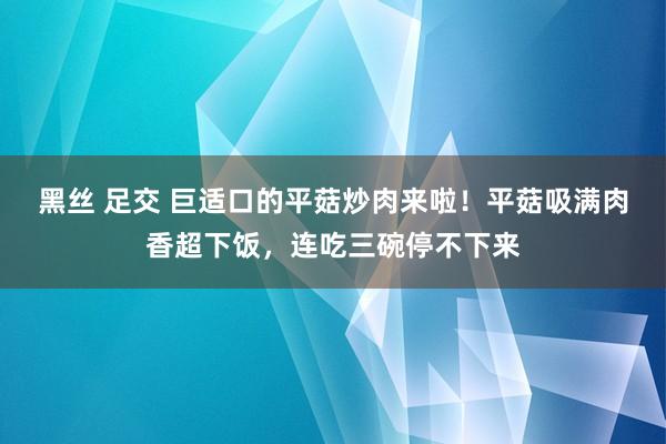 黑丝 足交 巨适口的平菇炒肉来啦！平菇吸满肉香超下饭，连吃三碗停不下来