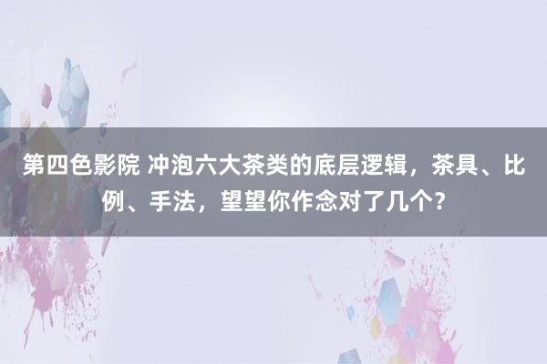 第四色影院 冲泡六大茶类的底层逻辑，茶具、比例、手法，望望你作念对了几个？