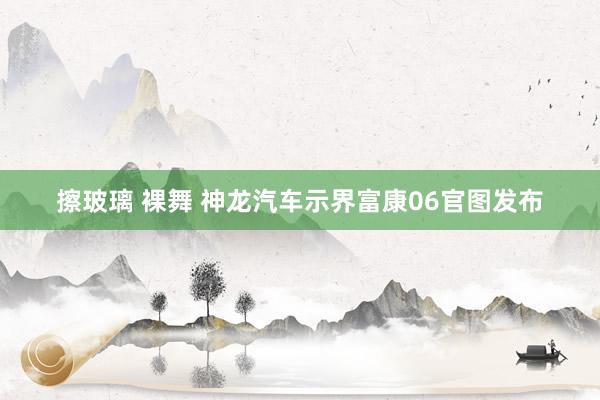 擦玻璃 裸舞 神龙汽车示界富康06官图发布