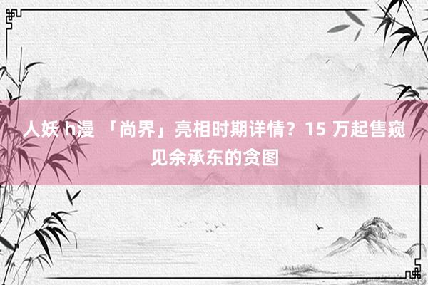 人妖 h漫 「尚界」亮相时期详情？15 万起售窥见余承东的贪图