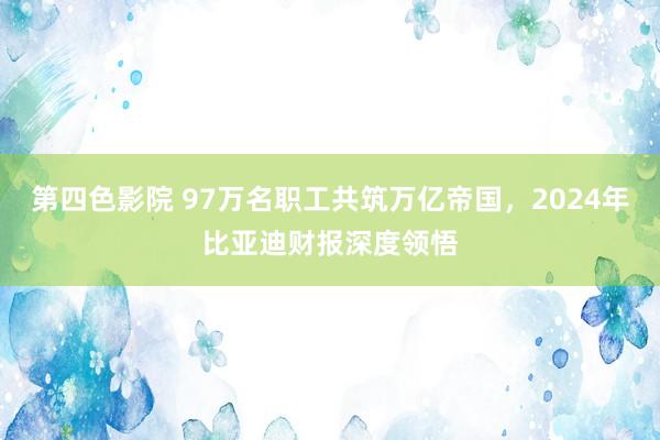 第四色影院 97万名职工共筑万亿帝国，2024年比亚迪财报深度领悟